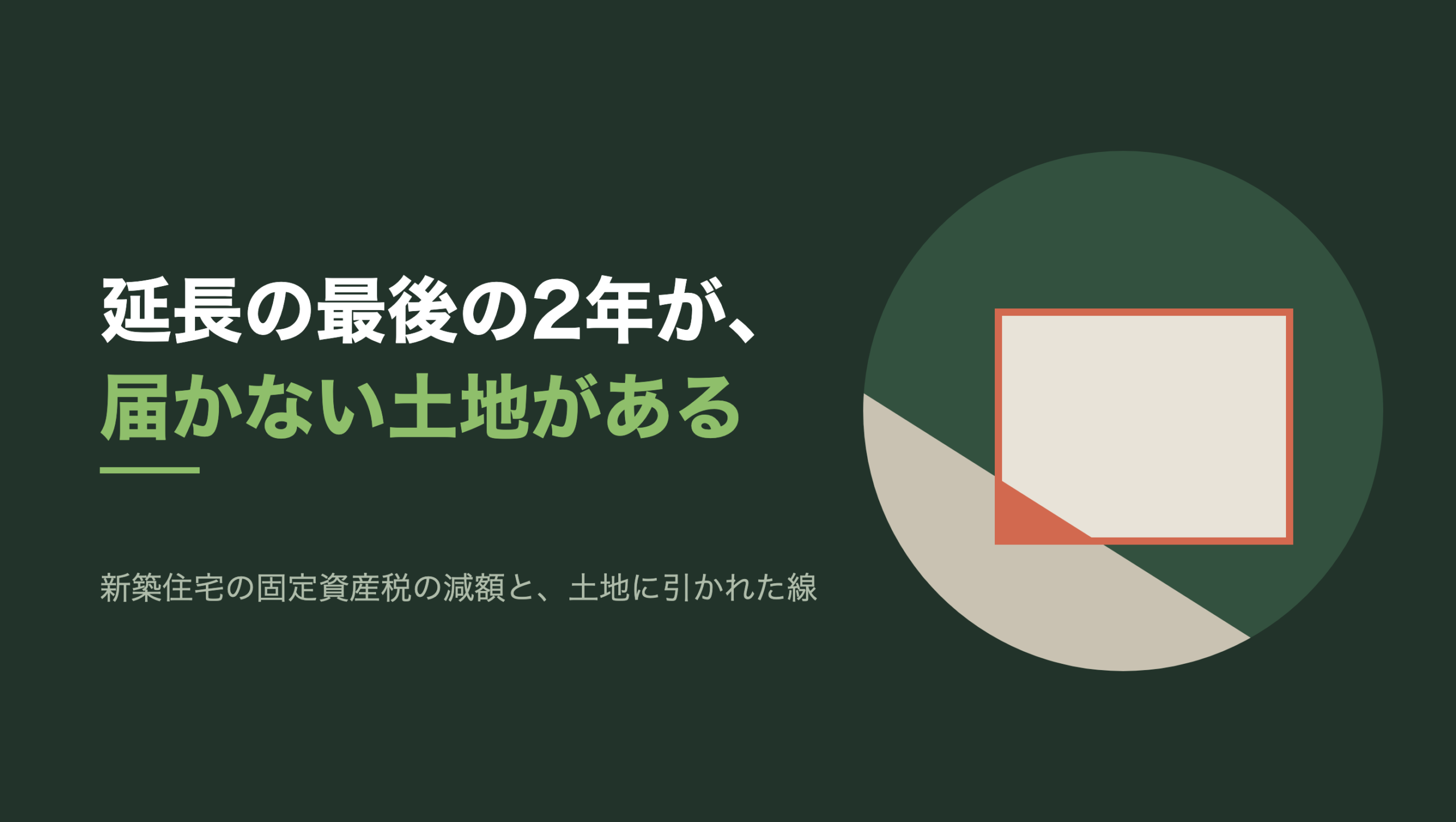 共通組版のアイキャッチ。左に「延長の最後の2年が、届かない土地がある」の文字と「新築住宅の固定資産税の減額と、土地に引かれた線」の小見出し。右の濃い緑の円の中に、文字のない図形が3つ。生成り色の四角い区画が1つあり、その左下から円の左下いっぱいに、うすいベージュの面が斜めに入り込んでいる。区画と面が重なった左下の角だけが朱色に塗られ、区画の四辺は朱色の線で囲われている
