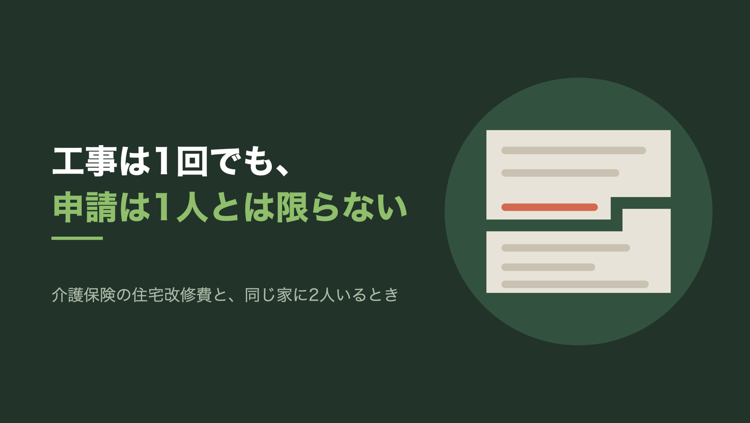 共通組版のアイキャッチ。左に「工事は1回でも、申請は1人とは限らない」の文字と「介護保険の住宅改修費と、同じ家に2人いるとき」の小見出し。右の濃い緑の円の中に、文字のない図形。生成り色の1枚の紙に横罫が6本引かれ、紙は段のついた割れ目で上下2つの片に分かれている。割れ目はどの罫線も横切っておらず、朱色の1本の罫線だけを避けて下へ回り込み、その1本は上側の片の中に丸ごと残っている