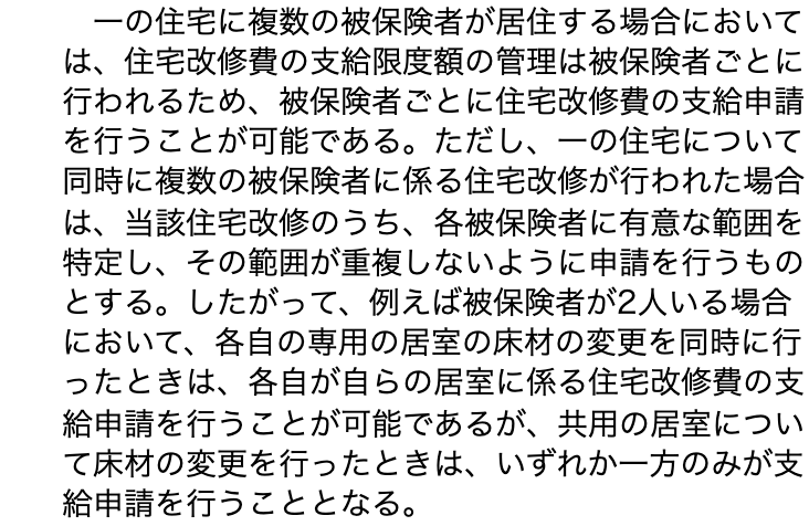 厚生労働省の通知「居宅介護住宅改修費及び介護予防住宅改修費の支給について」(平成12年3月8日老企第42号)3(5)の本文。「一の住宅に複数の被保険者が居住する場合においては、住宅改修費の支給限度額の管理は被保険者ごとに行われるため、被保険者ごとに住宅改修費の支給申請を行うことが可能である。ただし、一の住宅について同時に複数の被保険者に係る住宅改修が行われた場合は、当該住宅改修のうち、各被保険者に有意な範囲を特定し、その範囲が重複しないように申請を行うものとする。したがって、例えば被保険者が2人いる場合において、各自の専用の居室の床材の変更を同時に行ったときは、各自が自らの居室に係る住宅改修費の支給申請を行うことが可能であるが、共用の居室について床材の変更を行ったときは、いずれか一方のみが支給申請を行うこととなる。」と13行にわたって書かれている