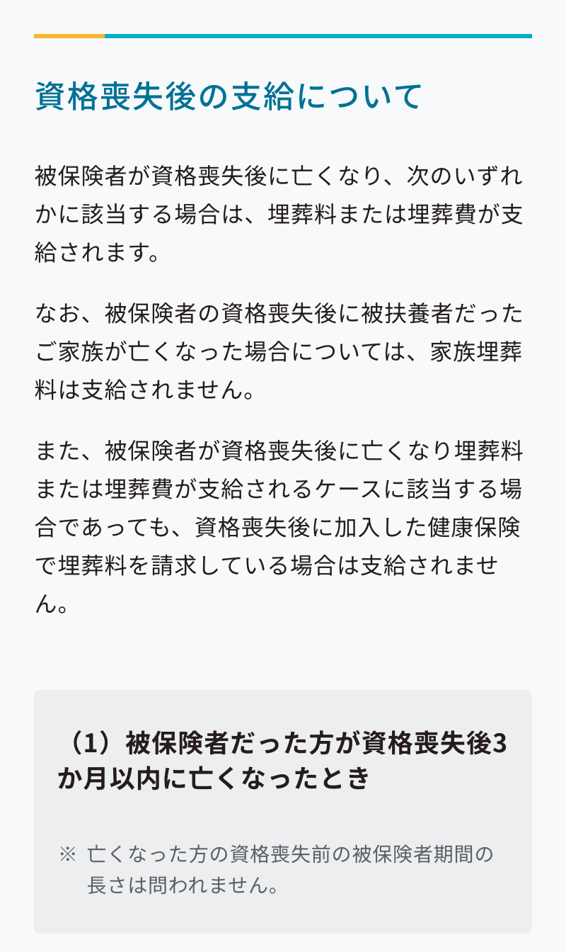 協会けんぽの埋葬料・埋葬費のページの「資格喪失後の支給について」の節。被保険者が資格喪失後に亡くなり、次のいずれかに該当する場合は、埋葬料または埋葬費が支給されます、と書かれ、続けて、なお、被保険者の資格喪失後に被扶養者だったご家族が亡くなった場合については、家族埋葬料は支給されません、とある。さらに、また、被保険者が資格喪失後に亡くなり埋葬料または埋葬費が支給されるケースに該当する場合であっても、資格喪失後に加入した健康保険で埋葬料を請求している場合は支給されません、と続く。その下の灰色の枠に「(1)被保険者だった方が資格喪失後3か月以内に亡くなったとき」とあり、注記として、亡くなった方の資格喪失前の被保険者期間の長さは問われません、と書かれている