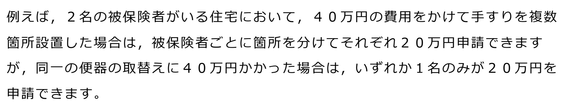 柏市のリーフレット「介護保険における住宅改修費支給申請について」の住宅改修費Q&A(6)にある一文。「例えば,2名の被保険者がいる住宅において,40万円の費用をかけて手すりを複数箇所設置した場合は,被保険者ごとに箇所を分けてそれぞれ20万円申請できますが,同一の便器の取替えに40万円かかった場合は,いずれか1名のみが20万円を申請できます。」と4行にわたって書かれている