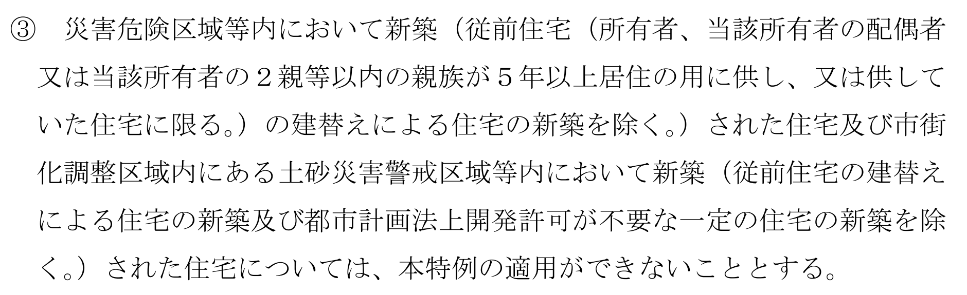 令和8年度与党税制改正大綱の、新築住宅に係る固定資産税の減額措置の項の一部。「③ 災害危険区域等内において新築(従前住宅(所有者、当該所有者の配偶者又は当該所有者の2親等以内の親族が5年以上居住の用に供し、又は供していた住宅に限る。)の建替えによる住宅の新築を除く。)された住宅及び市街化調整区域内にある土砂災害警戒区域等内において新築(従前住宅の建替えによる住宅の新築及び都市計画法上開発許可が不要な一定の住宅の新築を除く。)された住宅については、本特例の適用ができないこととする。」と6行にわたって書かれている