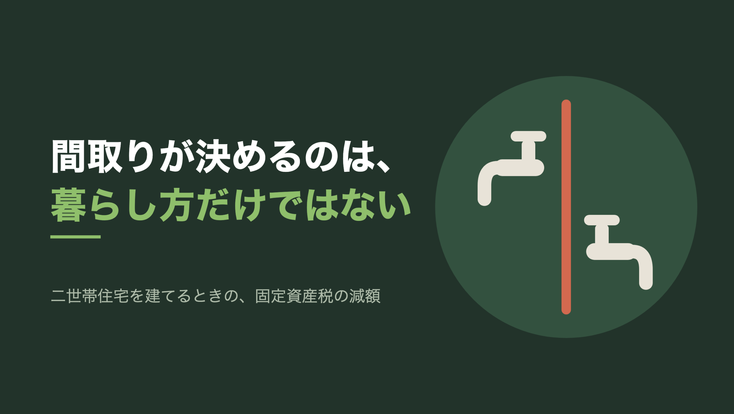 共通組版のアイキャッチ。左に「間取りが決めるのは、暮らし方だけではない」の文字と「二世帯住宅を建てるときの、固定資産税の減額」の小見出し。右の濃い緑の円の中に、文字のない図形。中央を朱色の縦の線が1本通り、その左側の上寄りに生成り色の水栓が1つ、右側の下寄りにもう1つの水栓が描かれている。2つの水栓はそれぞれ線と反対の向きに吐水口を向けている