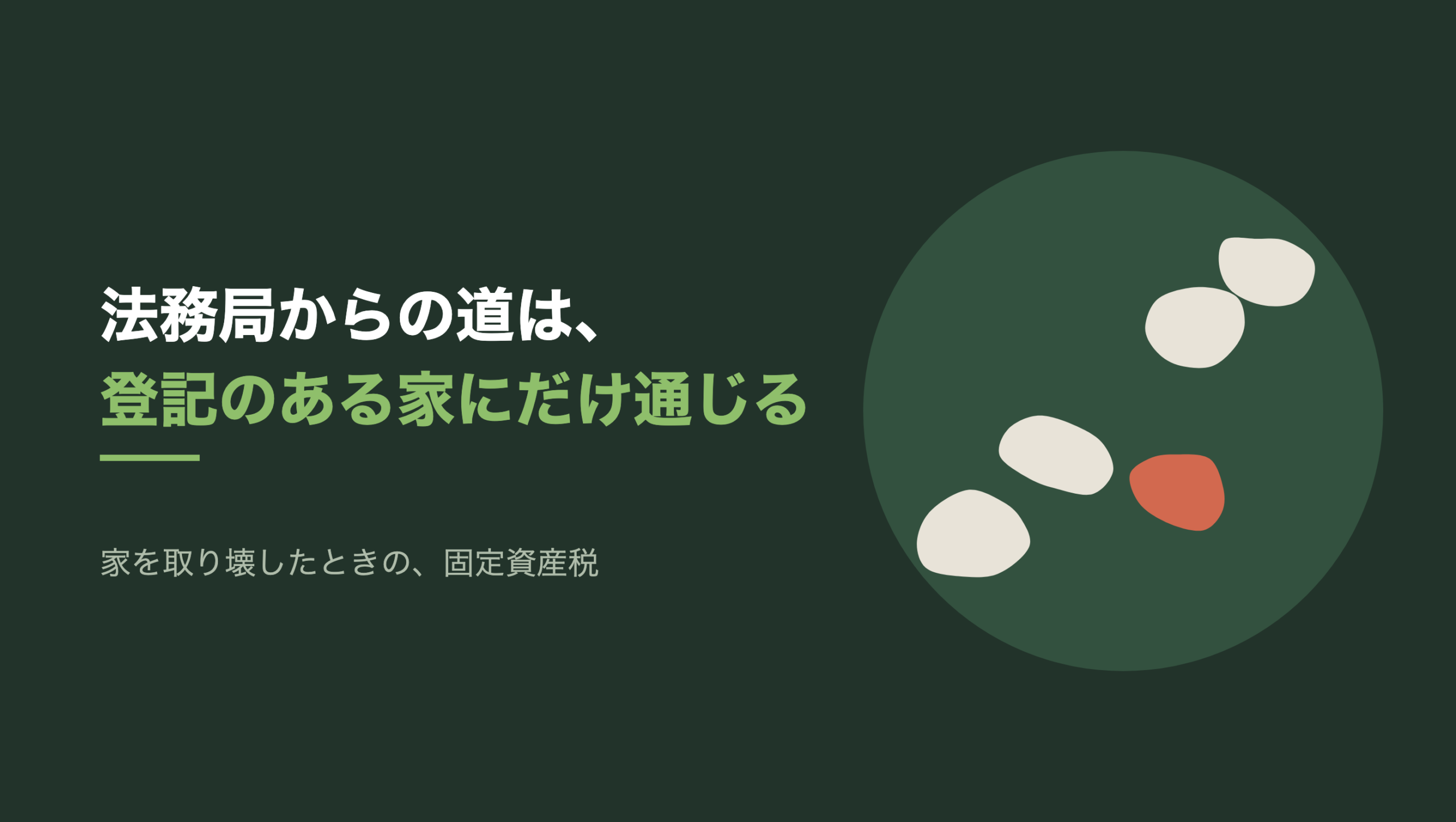 共通組版のアイキャッチ。左に「法務局からの道は、登記のある家にだけ通じる」の文字と、「家を取り壊したときの、固定資産税」の小見出し。右の濃い緑の円の中に、文字のない図形。生成り色の平たい飛び石が左下から右上へ4つ並び、2つ目と3つ目のあいだに石一つ分の間があいている。その間のすぐ右下に、朱色の石が1つ置かれている