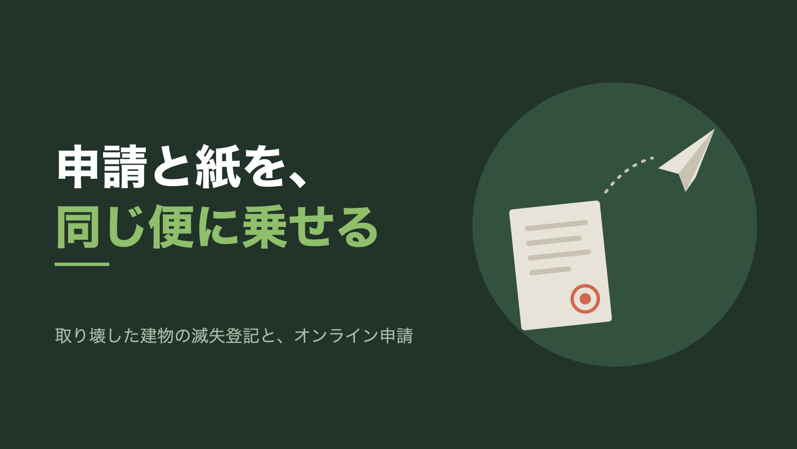 共通組版のアイキャッチ。左に「申請と紙を、同じ便に乗せる」の文字と「取り壊した建物の滅失登記と、オンライン申請」の小見出し。右の濃い緑の円の中に、文字のない図形。左下に横罫の入った生成り色の紙が一枚、少し傾いて置かれ、右下に朱色の丸い印影がある。紙の上から点線が弧を描いて右上へ伸び、その先を生成り色の紙飛行機が飛んでいる