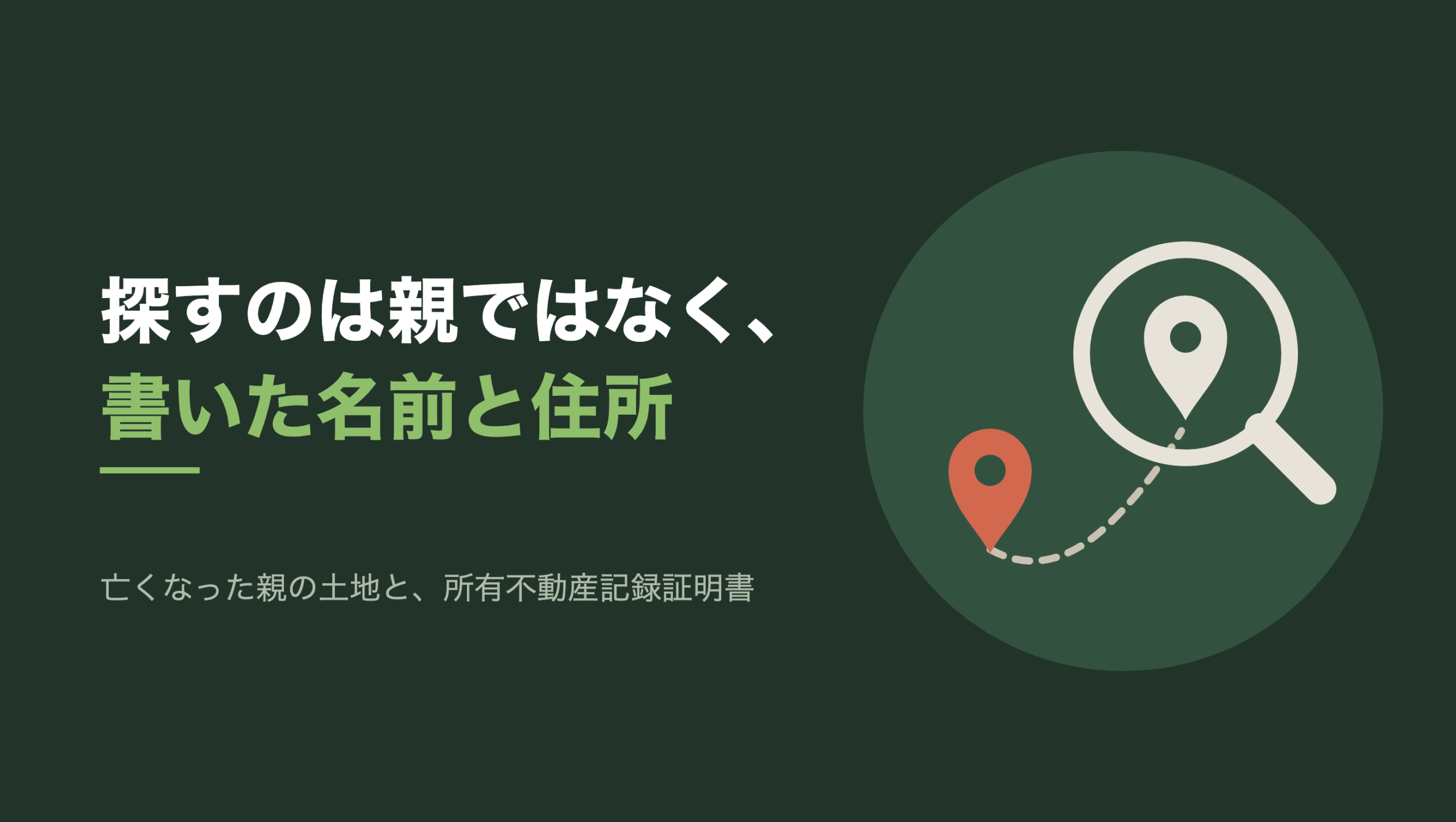 共通組版のアイキャッチ。左に「探すのは親ではなく、書いた名前と住所」の文字と「亡くなった親の土地と、所有不動産記録証明書」の小見出し。右の濃い緑の円の中に、文字のない図形。右上に生成り色の虫眼鏡があり、そのレンズの中に生成り色の地図ピンが一つ立っている。左下のレンズの外には朱色の地図ピンが一つあり、二つのピンのあいだを点線が弧を描いて結んでいる