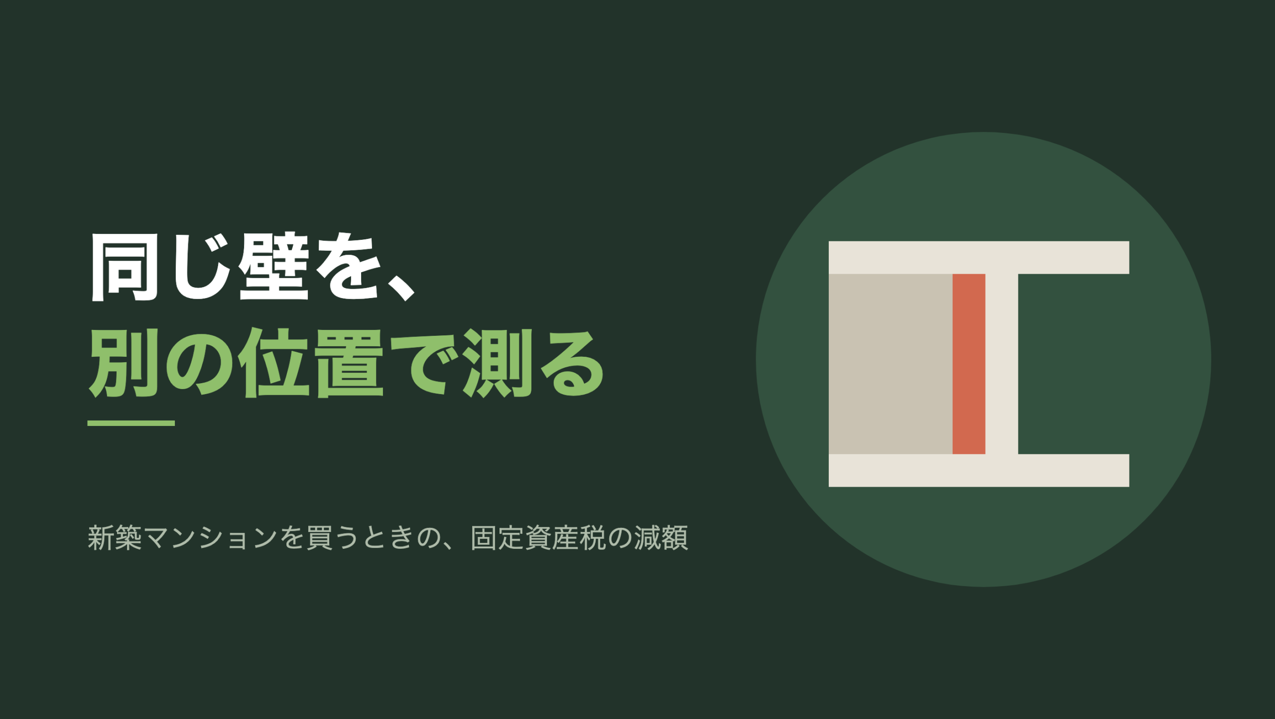 共通組版のアイキャッチ。左に「同じ壁を、別の位置で測る」の文字と「新築マンションを買うときの、固定資産税の減額」の小見出し。右の濃い緑の円の中に、文字のない図形。上下に生成り色の細い壁が横に走り、そのあいだを縦に太い壁が一本仕切っている。仕切りの左側は淡い灰色の面で埋まり、右側は濃い緑のまま空いている。太い仕切りのうち、左の面に接する側の厚み半分だけが朱色に塗られている