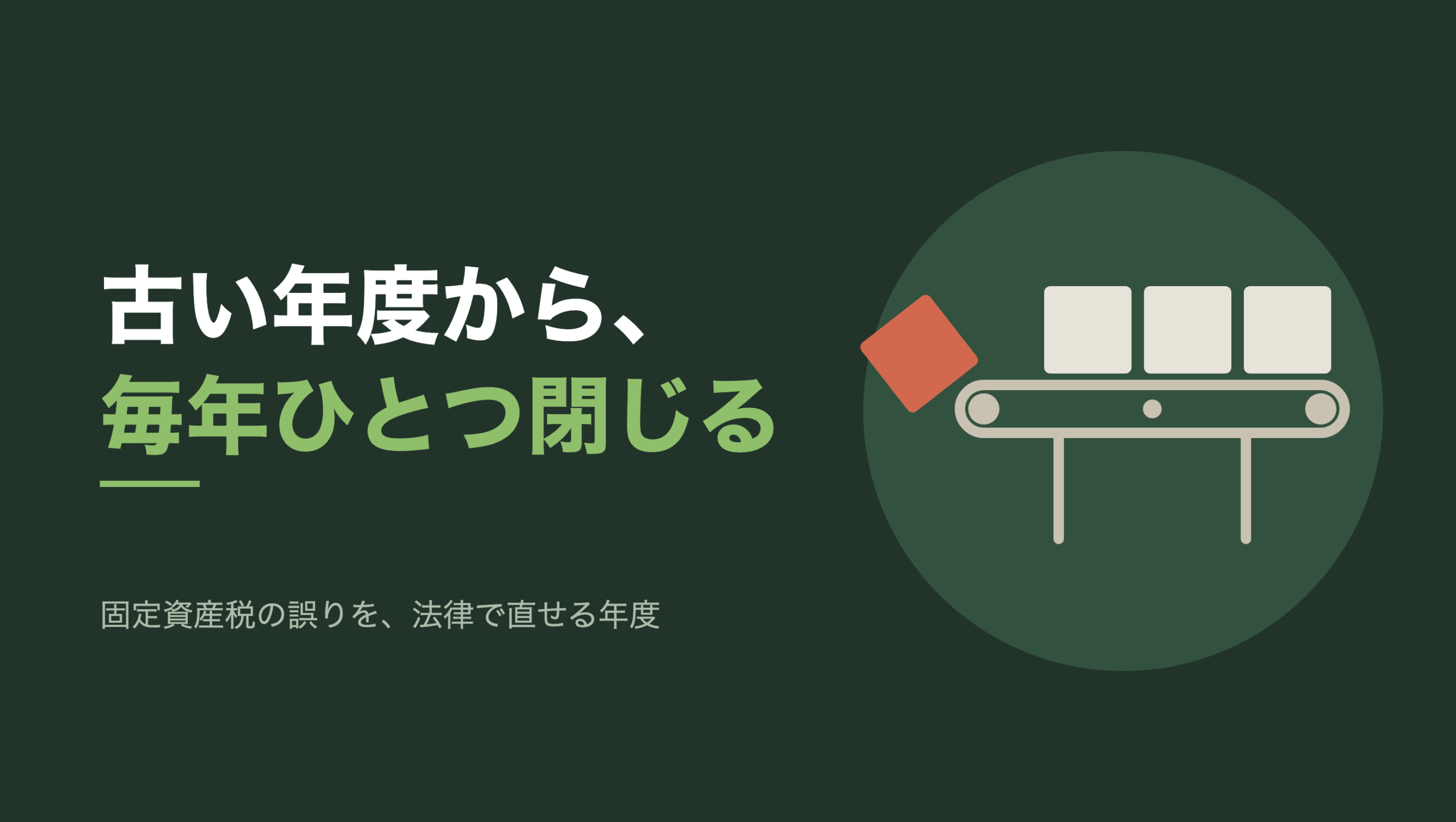 共通組版のアイキャッチ。左に「古い年度から、毎年ひとつ閉じる」の文字と、「固定資産税の誤りを、法律で直せる年度」の小見出し。右の濃い緑の円の中に、文字のない図形。脚の付いたベルトコンベアの上に生成り色の四角い箱が3つ並び、ベルトの左端では朱色の箱が1つ、傾いて落ちかけている