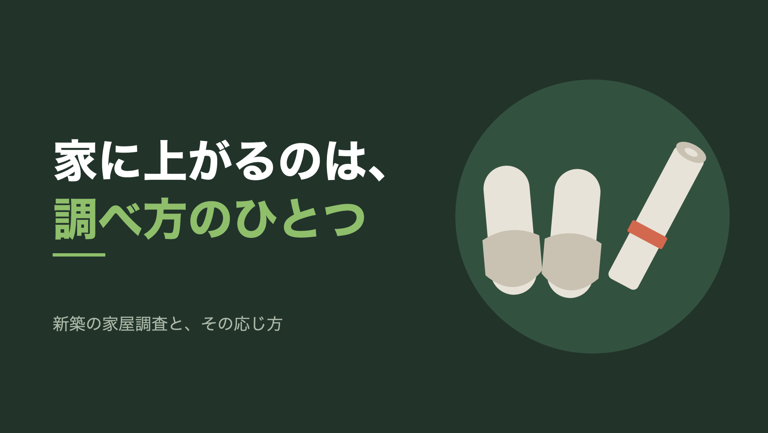 共通組版のアイキャッチ。左に「家に上がるのは、調べ方のひとつ」の文字と、「新築の家屋調査と、その応じ方」の小見出し。右の濃い緑の円の中に、文字のない図形。来客用のスリッパが一足、つま先を手前に向けて揃えて置かれ、その右に朱色の帯で留めた巻いた図面が斜めに立てかけてある