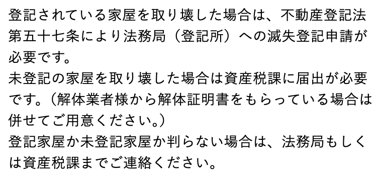 船橋市のよくある質問「建物を取り壊しました。なにか届出が必要ですか?」の回答。「登記されている家屋を取り壊した場合は、不動産登記法第五十七条により法務局(登記所)への滅失登記申請が必要です。」「未登記の家屋を取り壊した場合は資産税課に届出が必要です。(解体業者様から解体証明書をもらっている場合は併せてご用意ください。)」「登記家屋か未登記家屋か判らない場合は、法務局もしくは資産税課までご連絡ください。」の3つの文