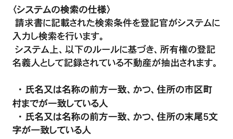 法務省「所有不動産記録証明制度について」のページの一部。〈システムの検索の仕様〉の見出しに続き、「請求書に記載された検索条件を登記官がシステムに入力し検索を行います。」「システム上、以下のルールに基づき、所有権の登記名義人として記録されている不動産が抽出されます。」とあり、「氏名又は名称の前方一致、かつ、住所の市区町村までが一致している人」「氏名又は名称の前方一致、かつ、住所の末尾5文字が一致している人」の2項目が並ぶ
