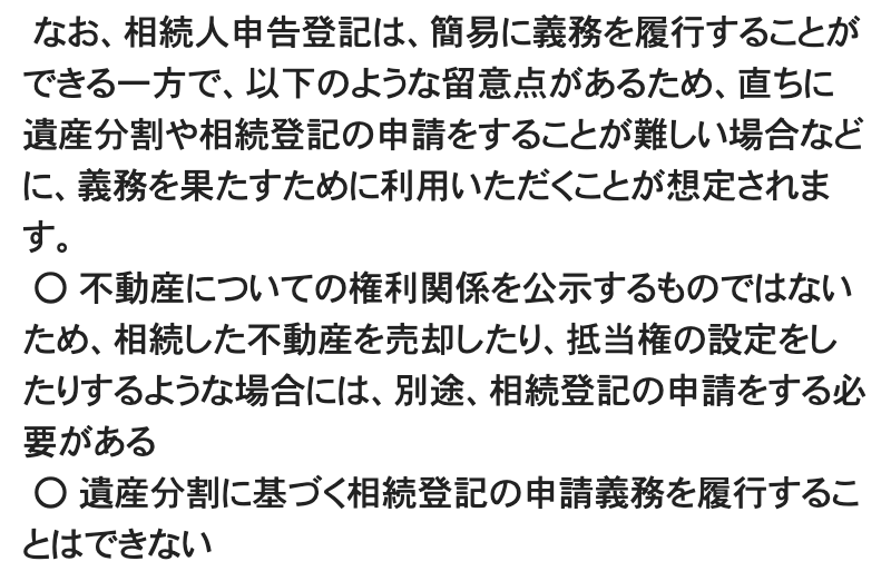 法務省「相続人申告登記について」の制度の概要の一部。「なお、相続人申告登記は、簡易に義務を履行することができる一方で、以下のような留意点があるため、直ちに遺産分割や相続登記の申請をすることが難しい場合などに、義務を果たすために利用いただくことが想定されます。」に続けて、「不動産についての権利関係を公示するものではないため、相続した不動産を売却したり、抵当権の設定をしたりするような場合には、別途、相続登記の申請をする必要がある」「遺産分割に基づく相続登記の申請義務を履行することはできない」の2項目
