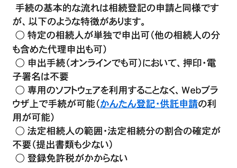 法務省「相続人申告登記について」のページの一部。「手続の基本的な流れは相続登記の申請と同様ですが、以下のような特徴があります。」に続けて、「特定の相続人が単独で申出可(他の相続人の分も含めた代理申出も可)」「申出手続(オンラインでも可)において、押印・電子署名は不要」「専用のソフトウェアを利用することなく、Webブラウザ上で手続が可能(かんたん登記・供託申請の利用が可能)」「法定相続人の範囲・法定相続分の割合の確定が不要(提出書類も少ない)」「登録免許税がかからない」の5項目