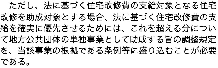 厚生労働省のサイトに載っている通知の本文の一段落。「ただし、法に基づく住宅改修費の支給対象となる住宅改修を助成対象とする場合、法に基づく住宅改修費の支給を確実に優先させるためには、これを超える分について地方公共団体の単独事業として助成する旨の調整規定を、当該事業の根拠である条例等に盛り込むことが必要である。」と書かれている