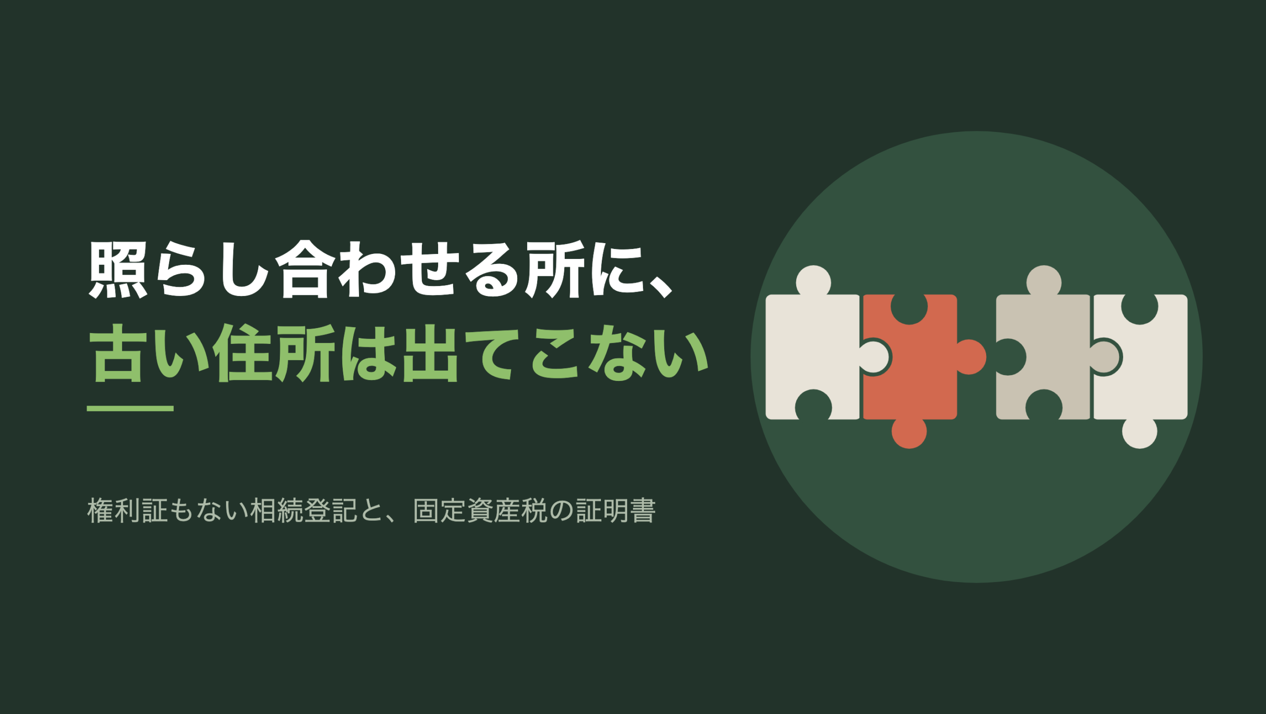 共通組版のアイキャッチ。左に「照らし合わせる所に、古い住所は出てこない」の文字と「権利証もない相続登記と、固定資産税の証明書」の小見出し。右の濃い緑の円の中に、文字のない図形。ジグソーパズルのピース4枚が横一列に並び、左から2枚目だけが朱色。1枚目と2枚目、3枚目と4枚目はかみ合っているが、朱色の2枚目と3枚目のあいだだけ少し離れていて、朱色の突起が向かいのピースの凹みの手前で止まっている
