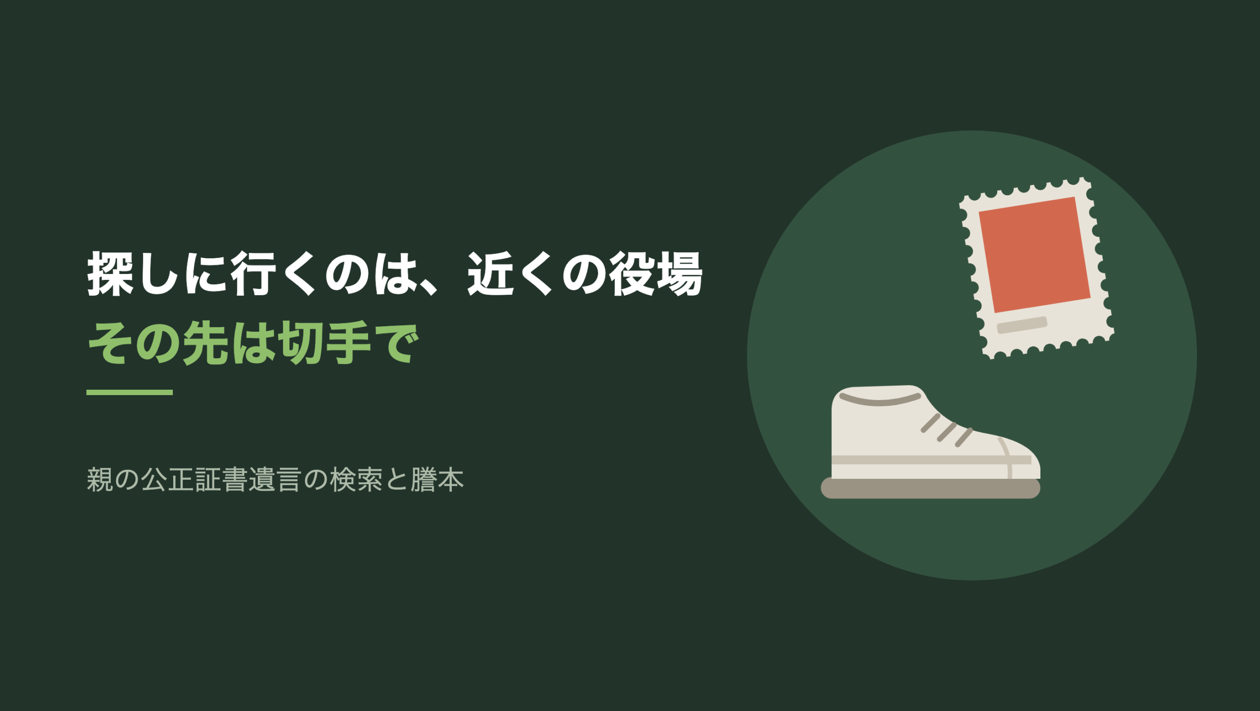 共通組版のアイキャッチ。左に「探しに行くのは、近くの役場」「その先は切手で」の文字と「親の公正証書遺言の検索と謄本」の小見出し。右の濃い緑の円の中に、文字のない図形。左下に片方だけの生成り色の運動靴が右を向いて置かれ、右上に縁がぎざぎざの切手が一枚、少し傾いている。切手の絵柄の面だけが朱色