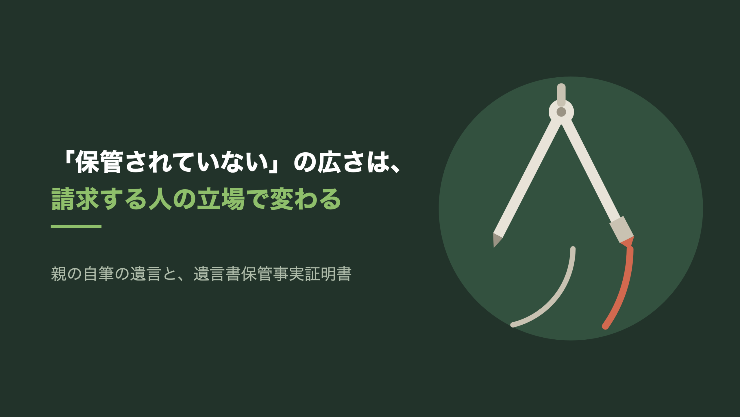 共通組版のアイキャッチ。左に「「保管されていない」の広さは、」「請求する人の立場で変わる」の文字と「親の自筆の遺言と、遺言書保管事実証明書」の小見出し。右の濃い緑の円の中に、文字のない図形。生成り色の製図用コンパスが脚を開いて立ち、左の脚の針先は一点に刺さっている。針先を中心にした弧が二本描かれ、内側の短い弧は生成り色、右の脚の鉛筆の先から延びる外側の弧と鉛筆の芯だけが朱色