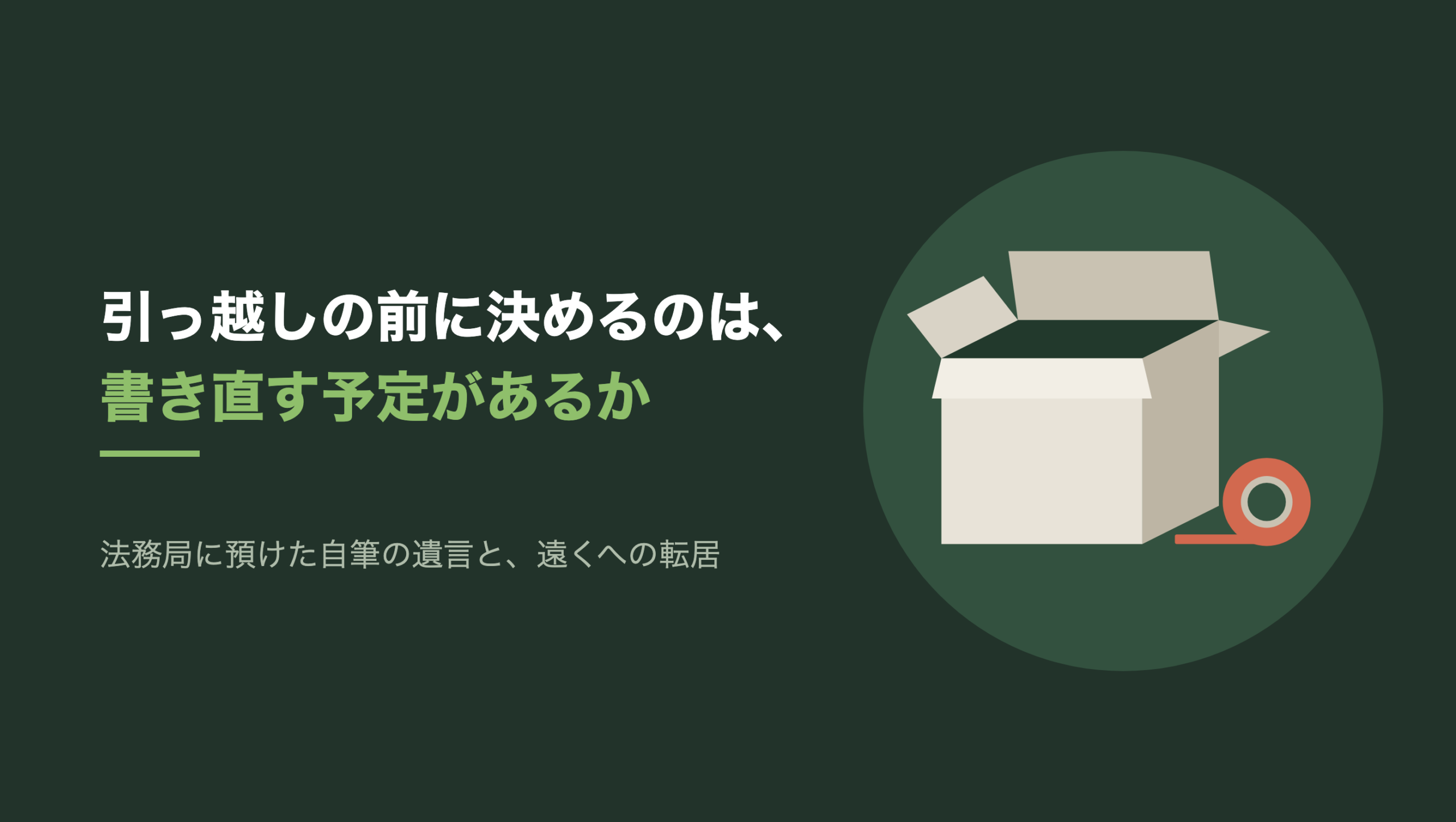 共通組版のアイキャッチ。左に「引っ越しの前に決めるのは、」「書き直す予定があるか」の文字と「法務局に預けた自筆の遺言と、遠くへの転居」の小見出し。右の濃い緑の円の中に、文字のない図形。生成り色の段ボール箱が一つ、上のフタ4枚が開いたままで中は空いている。箱の右下に朱色のガムテープの輪が立てて置かれ、テープの端が少し床へ伸びている