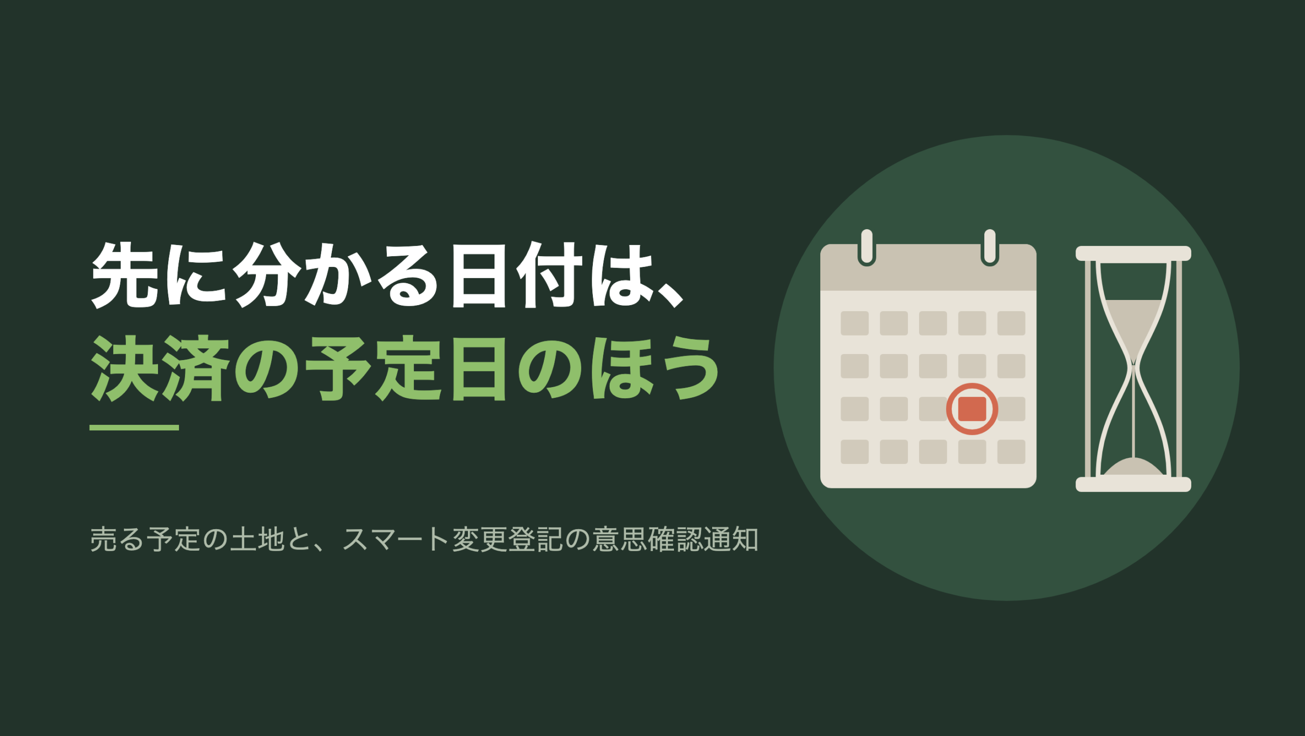共通組版のアイキャッチ。左に「先に分かる日付は、決済の予定日のほう」の文字と「売る予定の土地と、スマート変更登記の意思確認通知」の小見出し。右の濃い緑の円の中に、文字のない図形。左に上部にリングが2つ付いた生成り色の卓上カレンダーが1枚あり、マス目のうち1マスだけが朱色に塗られ、朱色の丸で囲まれている。右に目盛りのない砂時計が1つ立ち、上の砂が細い筋になって下へ落ちている