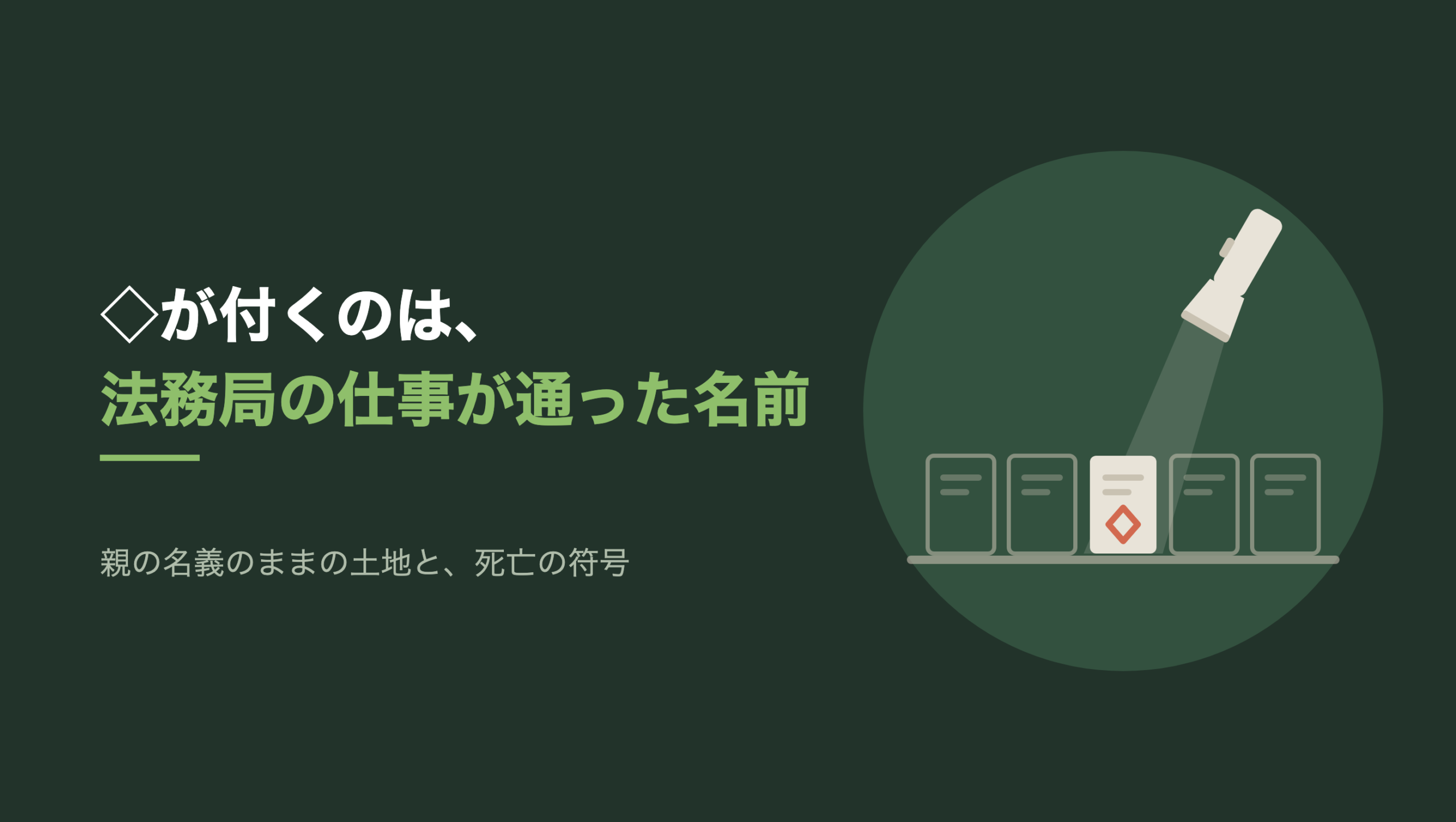 共通組版のアイキャッチ。左に「◇が付くのは、法務局の仕事が通った名前」の文字と「親の名義のままの土地と、死亡の符号」の小見出し。右の濃い緑の円の中に、文字のない図形。棚の上に縦長の名札が5枚並び、右上から斜めに下を向いた生成り色の懐中電灯の光が、真ん中の1枚だけを照らしている。照らされた札は生成り色で、朱色の菱形の印が一つある。残りの4枚は暗い輪郭だけで、印はない