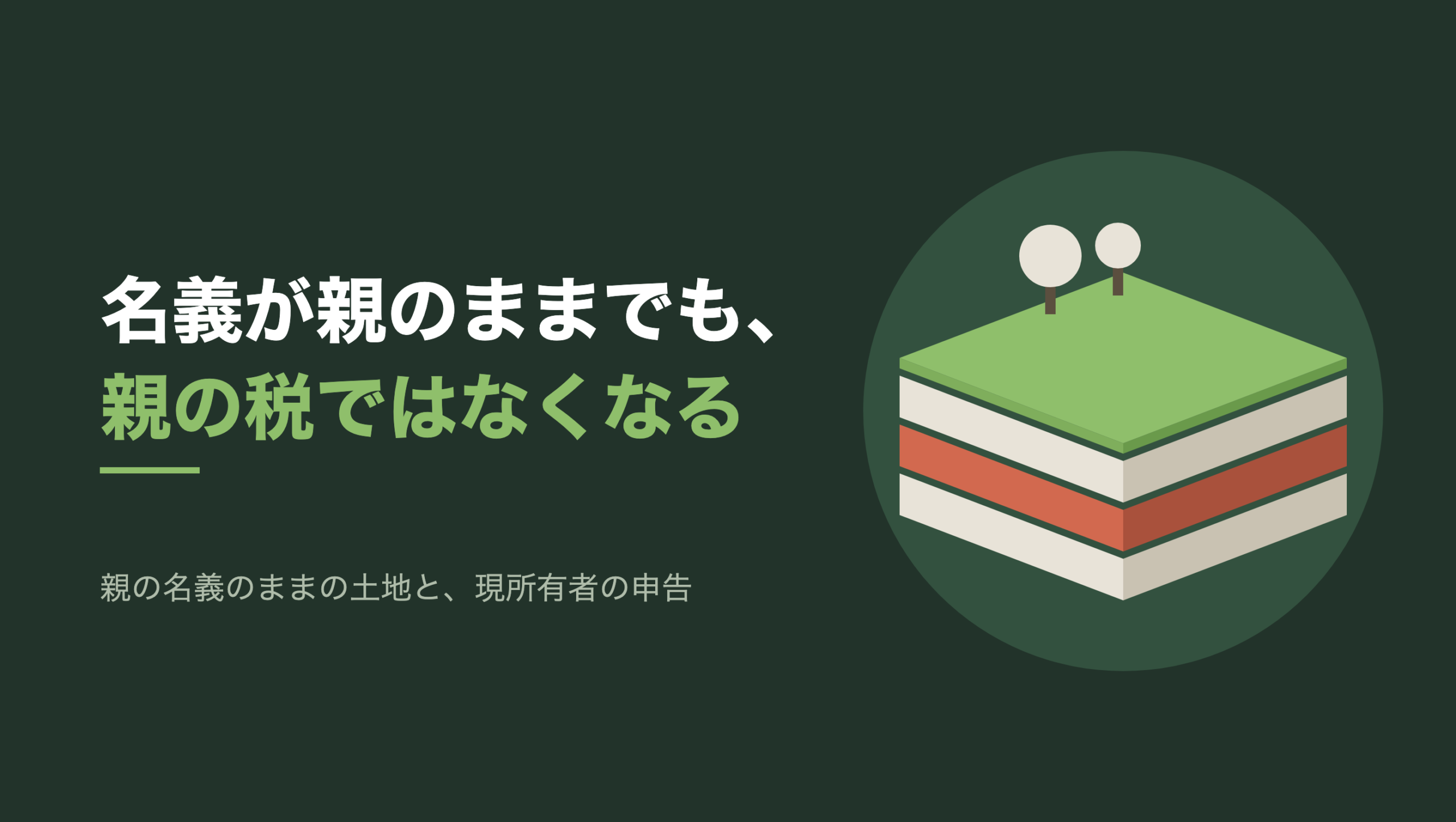 共通組版のアイキャッチ。左に「名義が親のままでも、親の税ではなくなる」の文字と「親の名義のままの土地と、現所有者の申告」の小見出し。右の濃い緑の円の中に、文字のない図形。斜め上から見た一枚の土地の断面で、上面は緑の芝に覆われ、奥に生成り色の木が2本立っている。地面の下に地層が三枚重なり、上と下の層は生成り色、真ん中の一枚だけが朱色