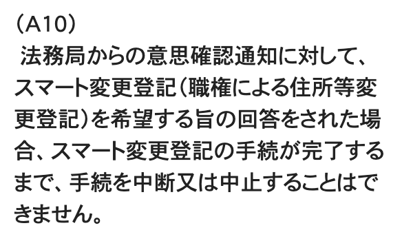 法務省Q&AのA10の第1段落。「(A10)法務局からの意思確認通知に対して、スマート変更登記(職権による住所等変更登記)を希望する旨の回答をされた場合、スマート変更登記の手続が完了するまで、手続を中断又は中止することはできません。」
