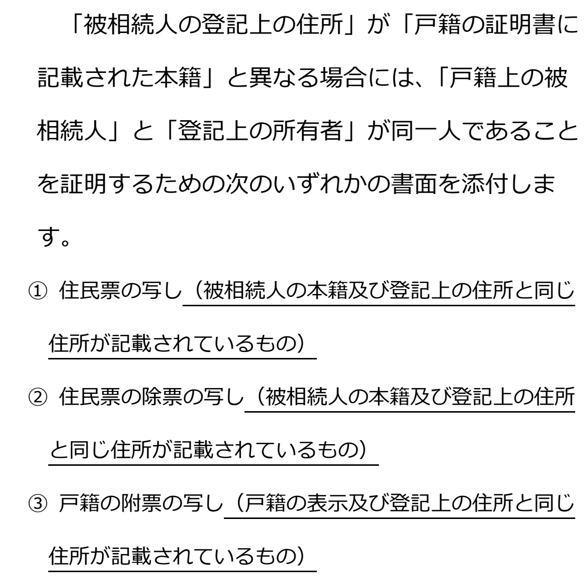 法務省の相続人申告登記のご案内の一部。「「被相続人の登記上の住所」が「戸籍の証明書に記載された本籍」と異なる場合には、「戸籍上の被相続人」と「登記上の所有者」が同一人であることを証明するための次のいずれかの書面を添付します。」の段落と、その下の3項目「①住民票の写し(被相続人の本籍及び登記上の住所と同じ住所が記載されているもの)」「②住民票の除票の写し(被相続人の本籍及び登記上の住所と同じ住所が記載されているもの)」「③戸籍の附票の写し(戸籍の表示及び登記上の住所と同じ住所が記載されているもの)」。括弧書きに下線