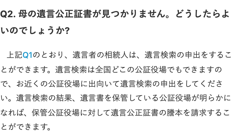 日本公証人連合会のQ&Aの画面。見出し「Q2. 母の遺言公正証書が見つかりません。どうしたらよいのでしょうか?」の下に回答「上記Q1のとおり、遺言者の相続人は、遺言検索の申出をすることができます。遺言検索は全国どこの公証役場でもできますので、お近くの公証役場に出向いて遺言検索の申出をしてください。遺言検索の結果、遺言書を保管している公証役場が明らかになれば、保管公証役場に対して遺言公正証書の謄本を請求することができます。」