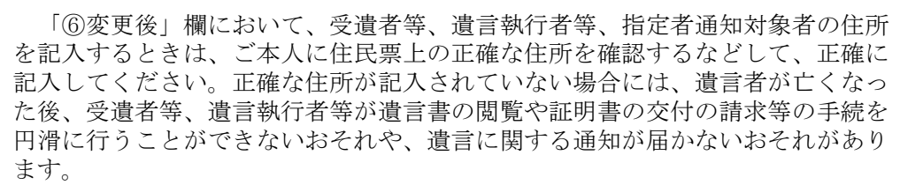 法務省の変更届出書の記載例・注意事項の一部。「「⑥変更後」欄において、受遺者等、遺言執行者等、指定者通知対象者の住所を記入するときは、ご本人に住民票上の正確な住所を確認するなどして、正確に記入してください。正確な住所が記入されていない場合には、遺言者が亡くなった後、受遺者等、遺言執行者等が遺言書の閲覧や証明書の交付の請求等の手続を円滑に行うことができないおそれや、遺言に関する通知が届かないおそれがあります。」
