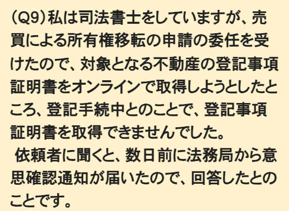 法務省『住所等変更登記の義務化に関するQ&A』のQ9の設問文。「(Q9)私は司法書士をしていますが、売買による所有権移転の申請の委任を受けたので、対象となる不動産の登記事項証明書をオンラインで取得しようとしたところ、登記手続中とのことで、登記事項証明書を取得できませんでした。依頼者に聞くと、数日前に法務局から意思確認通知が届いたので、回答したとのことです。」