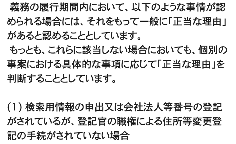 法務省「住所等変更登記の義務化について」のページの一部。「義務の履行期間内において、以下のような事情が認められる場合には、それをもって一般に『正当な理由』があると認めることとしています。」「もっとも、これらに該当しない場合においても、個別の事案における具体的な事項に応じて『正当な理由』を判断することとしています。」に続き、「(1) 検索用情報の申出又は会社法人等番号の登記がされているが、登記官の職権による住所等変更登記の手続がされていない場合」