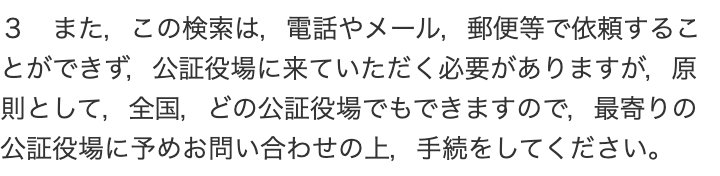 世田谷公証役場の手続案内の一段落。「3 また,この検索は,電話やメール,郵便等で依頼することができず,公証役場に来ていただく必要がありますが,原則として,全国,どの公証役場でもできますので,最寄りの公証役場に予めお問い合わせの上,手続をしてください。」