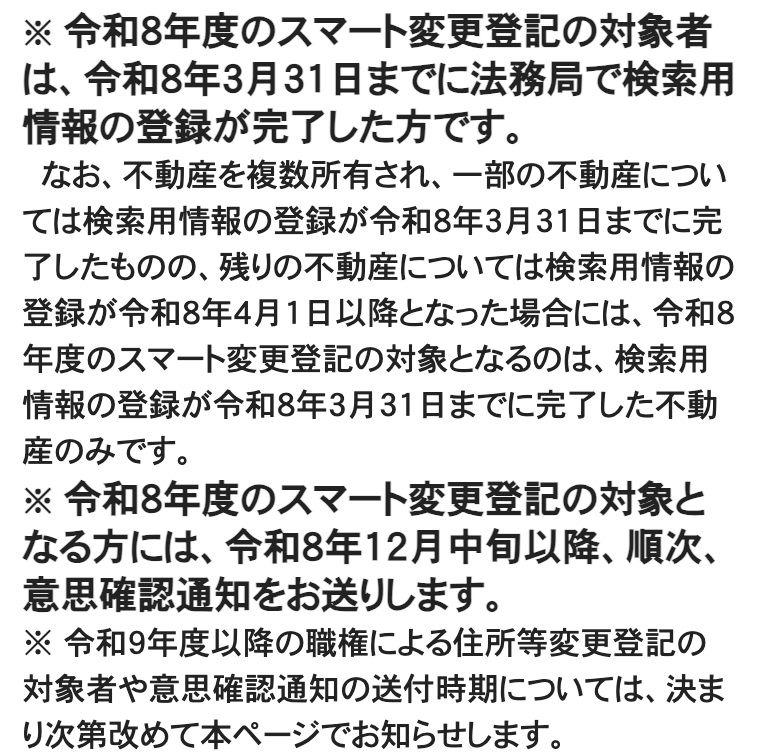 法務省「スマート変更登記について」のページの一部。太字で「令和8年度のスマート変更登記の対象者は、令和8年3月31日までに法務局で検索用情報の登録が完了した方です。」、続いて複数の不動産のうち3月31日までに登録が完了した不動産だけが対象になる旨、太字で「令和8年度のスマート変更登記の対象となる方には、令和8年12月中旬以降、順次、意思確認通知をお送りします。」、最後に「令和9年度以降の職権による住所等変更登記の対象者や意思確認通知の送付時期については、決まり次第改めて本ページでお知らせします。」