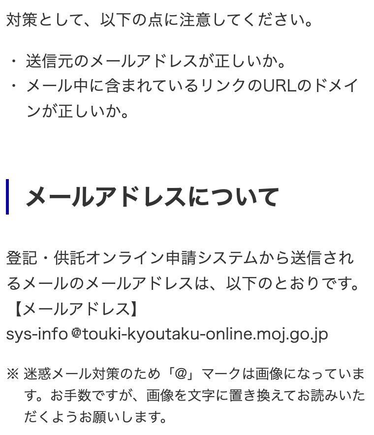 登記・供託オンライン申請システム「フィッシングメールへの注意喚起」の一部。「対策として、以下の点に注意してください。・送信元のメールアドレスが正しいか。・メール中に含まれているリンクのURLのドメインが正しいか。」見出し「メールアドレスについて」。「登記・供託オンライン申請システムから送信されるメールのメールアドレスは、以下のとおりです。【メールアドレス】sys-info@touki-kyoutaku-online.moj.go.jp」「※迷惑メール対策のため「@」マークは画像になっています。お手数ですが、画像を文字に置き換えてお読みいただくようお願いします。」