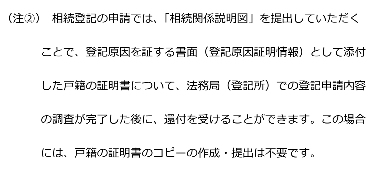 法務局「登記申請手続のご案内(相続登記①/遺産分割協議編)」の注記。「(注②)相続登記の申請では、『相続関係説明図』を提出していただくことで、登記原因を証する書面(登記原因証明情報)として添付した戸籍の証明書について、法務局(登記所)での登記申請内容の調査が完了した後に、還付を受けることができます。この場合には、戸籍の証明書のコピーの作成・提出は不要です。」