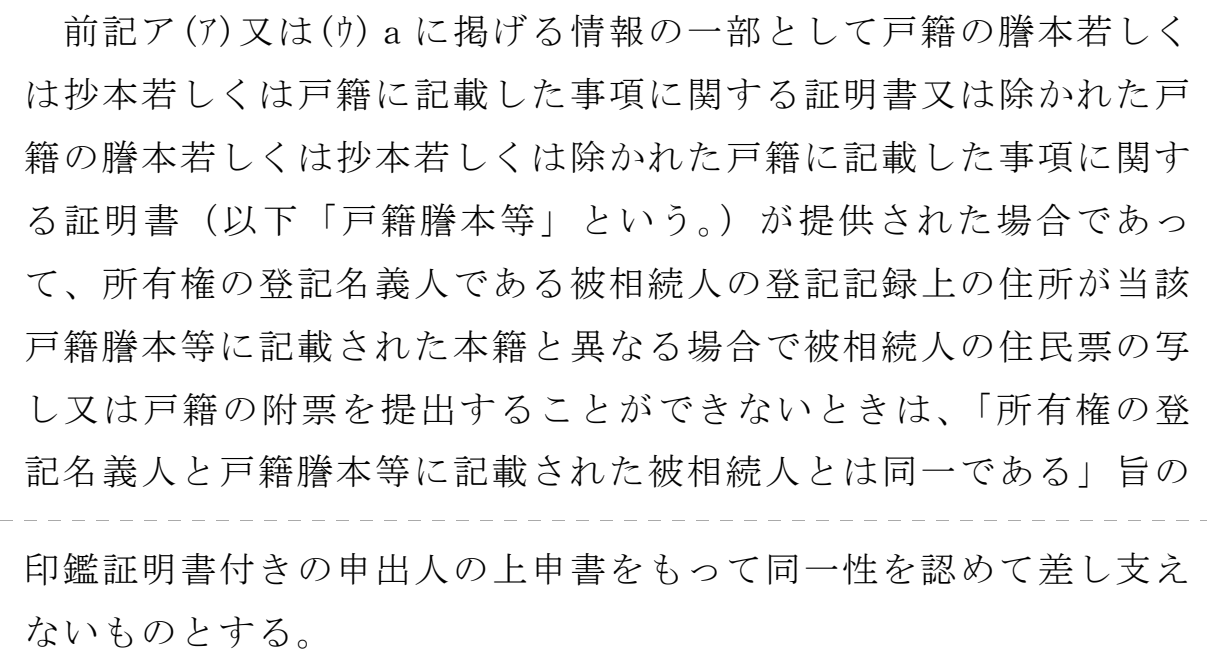 法務省民事局長の通達の一文。点線を境に上下2つの頁をつないだもの。上は「前記ア(ア)又は(ウ)aに掲げる情報の一部として戸籍の謄本若しくは抄本若しくは戸籍に記載した事項に関する証明書又は除かれた戸籍の謄本若しくは抄本若しくは除かれた戸籍に記載した事項に関する証明書(以下「戸籍謄本等」という。)が提供された場合であって、所有権の登記名義人である被相続人の登記記録上の住所が当該戸籍謄本等に記載された本籍と異なる場合で被相続人の住民票の写し又は戸籍の附票を提出することができないときは、「所有権の登記名義人と戸籍謄本等に記載された被相続人とは同一である」旨の」、点線の下は「印鑑証明書付きの申出人の上申書をもって同一性を認めて差し支えないものとする。」